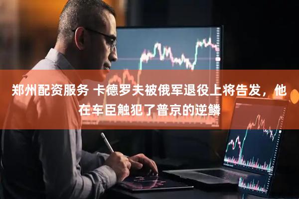 郑州配资服务 卡德罗夫被俄军退役上将告发，他在车臣触犯了普京的逆鳞