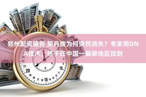 郑州配资服务 契丹族为何突然消失？专家用DNA技术，终于在中国一偏僻地区找到