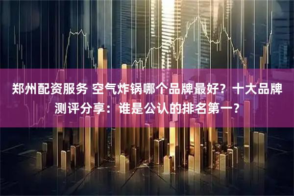 郑州配资服务 空气炸锅哪个品牌最好？十大品牌测评分享：谁是公认的排名第一？