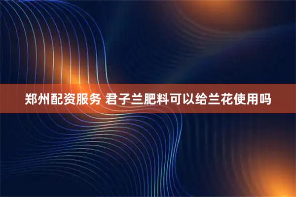 郑州配资服务 君子兰肥料可以给兰花使用吗