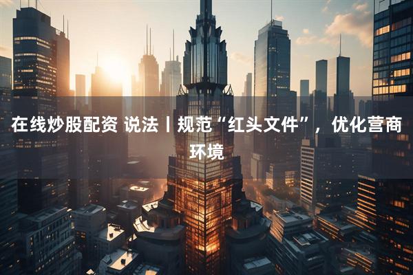 在线炒股配资 说法丨规范“红头文件”，优化营商环境