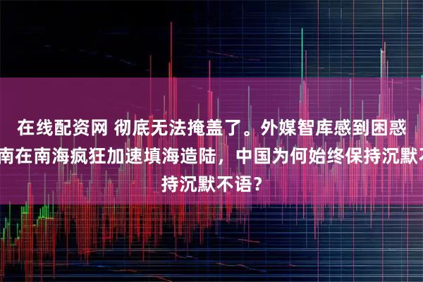 在线配资网 彻底无法掩盖了。外媒智库感到困惑：越南在南海疯狂加速填海造陆，中国为何始终保持沉默不语？