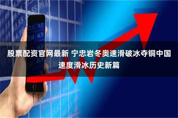 股票配资官网最新 宁忠岩冬奥速滑破冰夺铜中国速度滑冰历史新篇