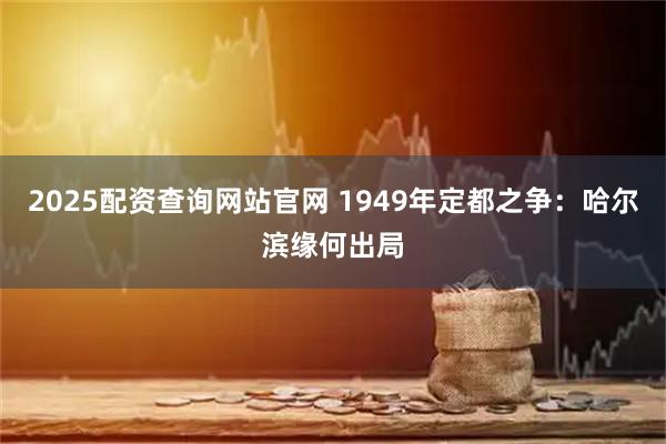 2025配资查询网站官网 1949年定都之争：哈尔滨缘何出局