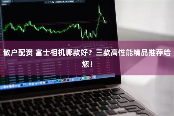 散户配资 富士相机哪款好？三款高性能精品推荐给您！