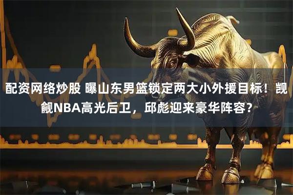 配资网络炒股 曝山东男篮锁定两大小外援目标!觊觎NBA高光后卫,邱彪迎来豪华阵容?