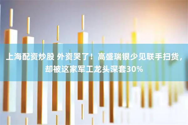 上海配资炒股 外资哭了！高盛瑞银少见联手扫货，却被这家军工龙头深套30%