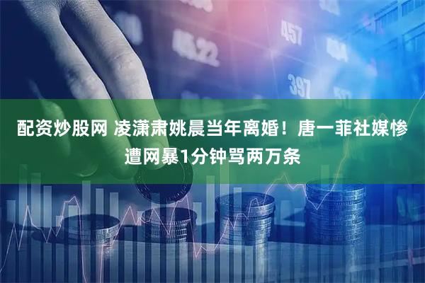 配资炒股网 凌潇肃姚晨当年离婚！唐一菲社媒惨遭网暴1分钟骂两万条