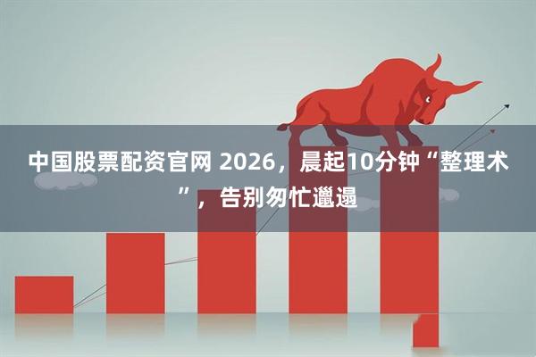 中国股票配资官网 2026,晨起10分钟“整理术”,告别匆忙邋遢