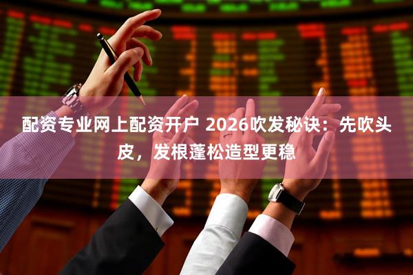 配资专业网上配资开户 2026吹发秘诀:先吹头皮,发根蓬松造型更稳