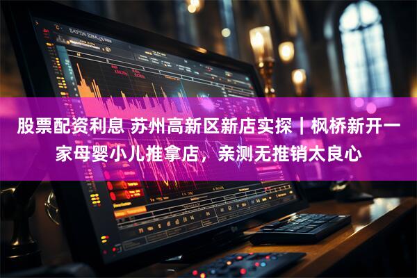 股票配资利息 苏州高新区新店实探｜枫桥新开一家母婴小儿推拿店，亲测无推销太良心