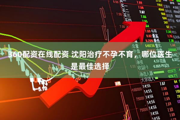 360配资在线配资 沈阳治疗不孕不育，哪位医生是最佳选择