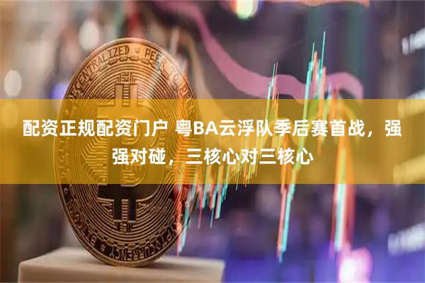 配资正规配资门户 粤BA云浮队季后赛首战，强强对碰，三核心对三核心