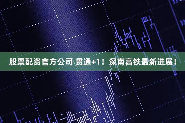 股票配资官方公司 贯通+1！深南高铁最新进展！