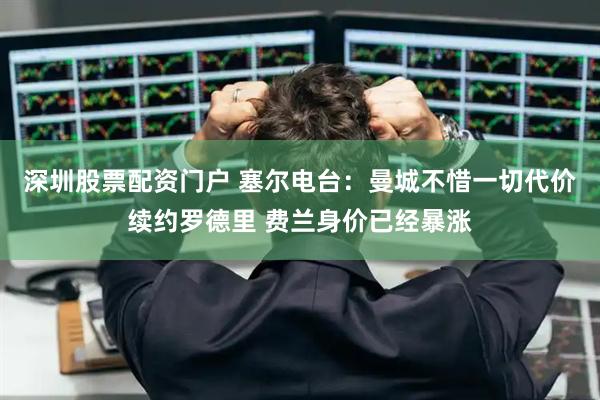 深圳股票配资门户 塞尔电台:曼城不惜一切代价续约罗德里 费兰身价已经暴涨
